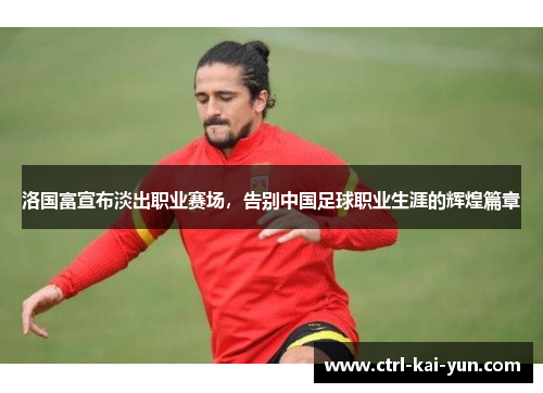 洛国富宣布淡出职业赛场，告别中国足球职业生涯的辉煌篇章