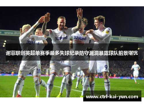 谢菲联创英超单赛季最多失球纪录防守漏洞暴露球队前景堪忧